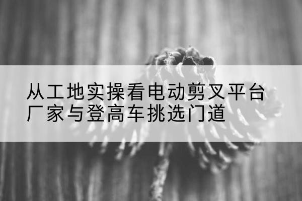 宁南电动剪叉升降平台厂家-从工地实操看电动剪叉平台厂家与登高车挑选门道