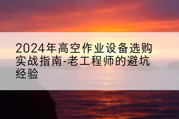 宁南高空作业升降机厂家推荐-2024年高空作业设备选购实战指南-老工程师的避坑经验