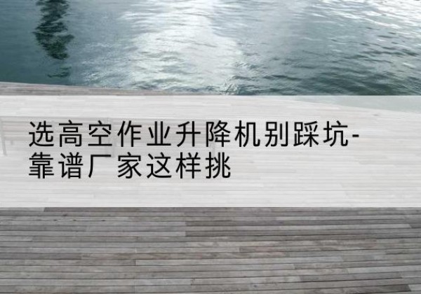 宁南剪叉式升降机厂家-选高空作业升降机别踩坑-靠谱厂家这样挑