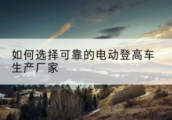 宁南电动登高车厂家-如何选择可靠的电动登高车生产厂家